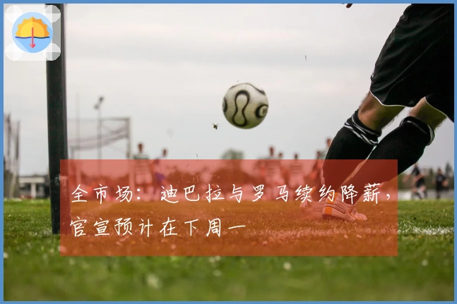 全市场：迪巴拉与罗马续约降薪，官宣预计在下周一