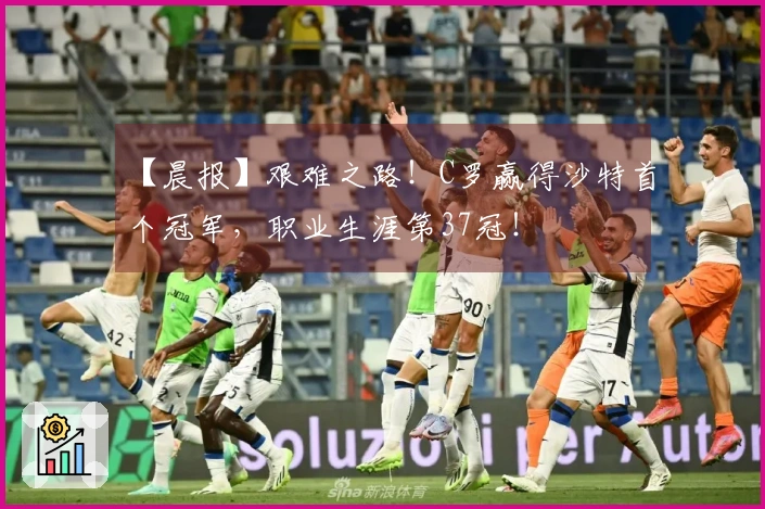 【晨报】艰难之路!C罗赢得沙特首个冠军,职业生涯第37冠!